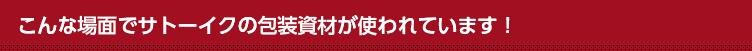 こんな所にサトーイクの包装資材が使われています！